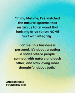 "In my lifetime, I've watched the natural systems that sustain us falter—and that fuels my drive to run NOMB Surf with integrity. For me, this business is personal. It’s about creating a space where people connect with nature and each other, and walk away more thoughtful about both."